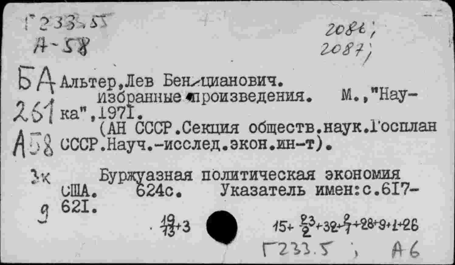 ﻿Г2 33ь»П
/И Л?
Ь Адльтер,Лев Бенхцианович.
л , ;	избранные«произведения.	М., Нау-
4ЭД ка", 1971.
.	(АН СССР.Секция обществ.наук.Госплан
СССР.Науч.-исслед.экон.ин-т).
Буржуазная политическая экономия США. 624с. Указатель имен: с. 617-
(| 621.

15^ -|^-зг*44-^9»ьгб
Г2ЪУТ ■> А с